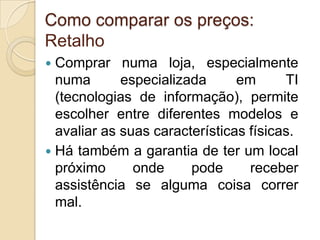 Como comparar os preços:
Retalho
 Comprar numa loja, especialmente
  numa       especializada      em      TI
  (tecnologias de informação), permite
  escolher entre diferentes modelos e
  avaliar as suas características físicas.
 Há também a garantia de ter um local
  próximo      onde     pode      receber
  assistência se alguma coisa correr
  mal.
 
