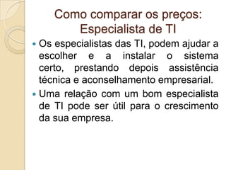 Como comparar os preços:
       Especialista de TI
 Os especialistas das TI, podem ajudar a
  escolher e a instalar o sistema
  certo, prestando depois assistência
  técnica e aconselhamento empresarial.
 Uma relação com um bom especialista
  de TI pode ser útil para o crescimento
  da sua empresa.
 