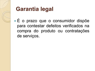 Garantia legal

   É o prazo que o consumidor dispõe
    para contestar defeitos verificados na
    compra do produto ou contratações
    de serviços.
 