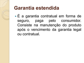 Garantia estendida
   É a garantia contratual em forma de
    seguro, paga pelo consumidor.
    Consiste na manutenção do produto
    após o vencimento da garantia legal
    ou contratual.
 