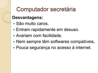 Computador secretária
Desvantagens:
 São muito caros.
 Entram rapidamente em desuso.
 Avariam com facilidade.
 Nem sempre têm softwares compatíveis.
 Pouca segurança no acesso à internet.
 