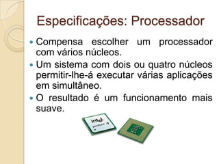 Especificações: Processador
 Compensa escolher um processador
  com vários núcleos.
 Um sistema com dois ou quatro núcleos
  permitir-lhe-á executar várias aplicações
  em simultâneo.
 O resultado é um funcionamento mais
  suave.
 