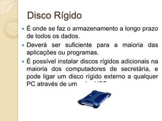 Disco Rígido
 É onde se faz o armazenamento a longo prazo
  de todos os dados.
 Deverá ser suficiente para a maioria das
  aplicações ou programas.
 É possível instalar discos rígidos adicionais na
  maioria dos computadores de secretária, e
  pode ligar um disco rígido externo a qualquer
  PC através de um cabo USB.
 