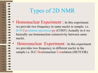 Types of 2D NMR
• Homonuclear Experiment : In this experiment
we provide two frequency to same nuclei in sample. i.e.
H-H Correlation spectroscopy (COSY) Actually in it we
basically see homonuclear connectivity between same
nuclei.
• Heteronuclear Experiment : In this experiment
wo provides two frequency to different nuclei in the
sample i.e. H-C Heteronuclear Correlation (HETCOR).
 