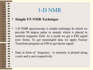 1-D NMR
• Simple FT-NMR Technique
• 1-D NMR spectroscopy is simple technique In which we
provide 90 degree pulse to sample which is placed in
uniform magnetic field. As a result we get a FID signal
(raw form). To get meaningful data we apply Fourier
Transform program on FID to get desire signal.
• Data in form of frequency vs intensity is plotted along
x-axis and y-axis respectively
 
