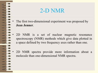2-D NMR
• The first two-dimensional experiment was proposed by
Jean Jenner.
• 2D NMR is a set of nuclear magnetic resonance
spectroscopy (NMR) methods which give data plotted in
a space defined by two frequency axes rather than one.
• 2D NMR spectra provide more information about a
molecule than one-dimensional NMR spectra.
 