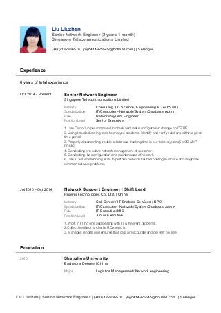 Liu Liuzhen
Senior Network Engineer (2 years 1 month)
Singapore Telecommunications Limited
(+60) 182836578 | yoyo414925545@hotmail.com | | Selangor
Experience
6 years of total experience
Oct 2014 - Present Senior Network Engineer
Singapore Telecommunications Limited
Industry Consulting (IT, Science, Engineering & Technical)
Specialization IT/Computer - Network/System/Database Admin
Role Network/System Engineer
Position Level Senior Executive
1. Use Cisco/Juniper command to check and make configuration change on CE/PE
2. Using troubleshooting tools to analyze problems, identify and verify solutions within a given
time period.
3. Properly documenting trouble tickets and tracking time in our ticket system(SMOD &HP
FRMS).
4. Conducting pro-active network management of customer.
5. Conducting the configuration and maintenance of network.
6. Use TCP/IP networking skills to perform network troubleshooting to isolate and diagnose
common network problems.
Jul 2010 - Oct 2014 Network Support Engineer | Shift Lead
Huawei Technologies Co., Ltd. | China
Industry Call Center / IT-Enabled Services / BPO
Specialization IT/Computer - Network/System/Database Admin
Role IT Executive/MIS
Position Level Junior Executive
1, Work in IT hot-line and dealing with IT & Network problems.
2,Collect feedback and write RCA reports.
3, Manages reports and ensures that data are accurate and delivery on time.
Education
2010 Shenzhen University
Bachelor's Degree | China
Major Logistics Management/ Network engineering
Liu Liuzhen | Senior Network Engineer | (+60) 182836578 | yoyo414925545@hotmail.com | | Selangor
 
