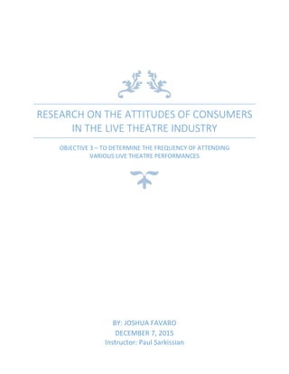 RESEARCH ON THE ATTITUDES OF CONSUMERS
IN THE LIVE THEATRE INDUSTRY
OBJECTIVE 3 – TO DETERMINE THE FREQUENCY OF ATTENDING
VARIOUS LIVE THEATRE PERFORMANCES
BY: JOSHUA FAVARO
DECEMBER 7, 2015
Instructor: Paul Sarkissian
 