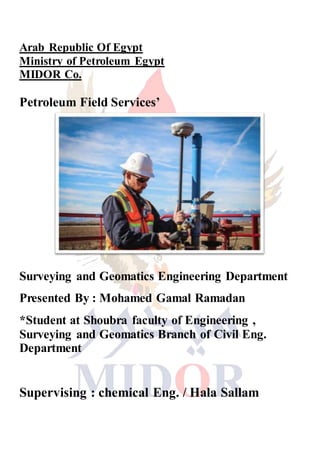 Arab Republic Of Egypt
Ministry of Petroleum Egypt
MIDOR Co.
Petroleum Field Services’
Surveying and Geomatics Engineering Department
Presented By : Mohamed Gamal Ramadan
*Student at Shoubra faculty of Engineering ,
Surveying and Geomatics Branch of Civil Eng.
Department
Supervising : chemical Eng. / Hala Sallam
 