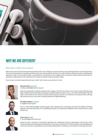 3/company/carter-murray MARKETING & SALES RECRUITMENT
why we are different
What makes us different are our people.
Stuart Lang,Manager
E: stuartlang@cartermurray.com
Stuart has over a decade of recruitment experience for professional services organisations and recruits senior
marketing and business development professionals. Over time, he has built a first class reputation with candidates and
clients as an honest, trusted advisor across business development, marketing, communications and sales functions.
Sally-Anne Dahl,Consultant
E: sally-annedahl@cartermurray.com
Sally-Anne graduated in Sydney, Australia with a degree in PR and Journalism. For the past 5 years Sally-Anne has
been a Marketing Communications Manager for global leadership experts, Xinfu, who coach and develop FTSE 250
CEOs in China and the UK. Sally-Anne joined Carter Murray to launch our Commerce and Industry sector offering,
with particular focus on the ever increasing demand for Digital Marketing.
Finn Rafter-Phillips,Consultant
E: frp@cartermurray.com
Finn is a self-confessed digital marketing geek, with a background in technology recruitment for digital marketing
agencies. Quite the sportsman, Finn competed previously as a professional footballer and currently trains in mixed
martial arts.
We’ve built a team of client side experienced professionals, from marketing to communications, even psychology. We are continually learning
from and consulting back to marketing professionals in your industry. We’re a smart bunch, with a long term view and a cerebral, collaborative
approach. In fact our own staff turnover is a mere 8%. As it should be for any company in the recruitment industry which prides itself on
putting the right people into the right jobs (The market recruitment industry average is 40%).
Here are your consultants specialising in your market. Get to know us, we are here to serve.
 