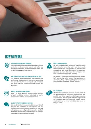 6 CARTER MURRAY @CarterMurrayCOM
HOW WE WORK
TALENT SOURCING & SCREENING
Talent sourced through our varied candidate attraction
strategies are benchmarked against each other and
telephone screened to be shortlisted for an initial face
to face interview with Carter Murray.
PRESUBMISSION INTERVIEWING & SHORTLISTING
Our team are skilled interviewers and assessors with
professional backgrounds in marketing, psychology,
and recruitment which we leverage to fully investigate
and refine the most suitable candidates for you and
your team.
PROFILING & CV SUBMISSIONS
Final CVs, along with our straight talking synopsis
of each candidate, are then submitted to you for
consideration and first round client interviews.
CLIENT INTERVIEW COORDINATION
We coordinate the interview schedule on your behalf,
ensuring that candidates are fully prepared with pre-
interview briefing information. Following the interview
with you, we gain and provide constructive feedback
both ways and ensure that the interest of the preferred
candidates is maintained and managed.
OFFER MANAGEMENT
We work closely with you to facilitate any negotiations
that materialise concerning salary and other details
of the remuneration package. Once an offer has been
accepted we will liaise closely with the successful
candidate to ensure that his or her resignation from
their current position proceeds smoothly.
We promote a transparent and straight talking process.
We’ll assess what other options the candidates are
considering, if any, and manage the process of securing
your preferred candidate as much as possible.
ON BOARDING
The first few months are crucial in any new team. We
are ambassadors for our clients, ensuring the best
possible new starter experience. We help provide two
way feedback, offer support and encouragement to
our candidates. We also respect the process and our
relationships, so we never cannibalise the teams we
help you build.
 