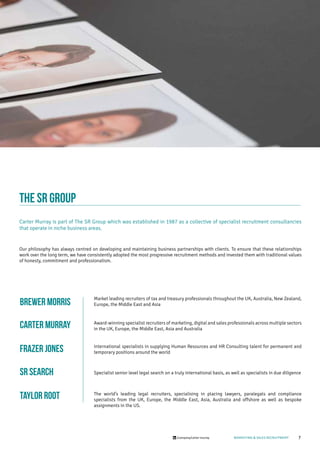7/company/carter-murray MARKETING & SALES RECRUITMENT
THE SR GROUP
Carter Murray is part of The SR Group which was established in 1987 as a collective of specialist recruitment consultancies
that operate in niche business areas.
Our philosophy has always centred on developing and maintaining business partnerships with clients. To ensure that these relationships
work over the long term, we have consistently adopted the most progressive recruitment methods and invested them with traditional values
of honesty, commitment and professionalism.
Market leading recruiters of tax and treasury professionals throughout the UK, Australia, New Zealand,
Europe, the Middle East and Asia
Award-winning specialist recruiters of marketing, digital and sales professionals across multiple sectors
in the UK, Europe, the Middle East, Asia and Australia
International specialists in supplying Human Resources and HR Consulting talent for permanent and
temporary positions around the world
Specialist senior level legal search on a truly international basis, as well as specialists in due diligence
The world’s leading legal recruiters, specialising in placing lawyers, paralegals and compliance
specialists from the UK, Europe, the Middle East, Asia, Australia and offshore as well as bespoke
assignments in the US.
BREWER MORRIS
CARTER MURRAY
Frazer Jones
SR SEARCH
TAYLOR ROOT
 