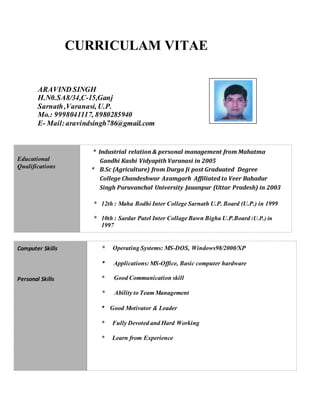 CURRICULAM VITAE
ARAVIND SINGH
H.N0.SA8/34,C-15,Ganj
Sarnath,Varanasi, U.P.
Mo.: 9998041117, 8980285940
E- Mail:aravindsingh786@gmail.com
Educational
Qualifications
* Industrial relation & personal management from Mahatma
Gandhi Kashi Vidyapith Varanasi in 2005
* B.Sc (Agriculture) from Durga Ji post Graduated Degree
College Chandeshwar Azamgarh Affiliated to Veer Bahadur
Singh Puruvanchal University Jauanpur (Uttar Pradesh) in 2003
* 12th : Maha Bodhi Inter College Sarnath U.P. Board (U.P.) in 1999
* 10th : Sardar Patel Inter Collage Bawn Bigha U.P.Board (U.P.) in
1997
Computer Skills
Personal Skills
* Operating Systems: MS-DOS, Windows98/2000/XP
* Applications: MS-Office, Basic computer hardware
* Good Communication skill
* Ability to Team Management
* Good Motivator & Leader
* Fully Devoted and Hard Working
* Learn from Experience
 