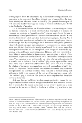 186 Martijn de Ruijter
by the gorge of death. In reference to my earlier stated working-definition, this
means that in the process of ‘breaching’ it is not what is breached (i.e. the func-
tional routine) nor what that breach is caused by (the symbolical counterpart of
such a routine) but how this happens exactly, in its inter-relatedness, that should
be the focal point of attention.
Let us return to the dishes. To determine whether or not washing the dishes
has become something of a ritual, one thus better investigates if it contains or
expresses any relations to ‘non-dish-washing’ ideas or ideals. It can become a
remembrance of the ‘good old times’ when dishwashers did not yet exist. It can
also transform into an act of recreation that involves singing and dancing. And it
can even turn into an activity of meditation that enables the participants to tem-
porarily escape their day-to-day struggle. In all these cases it has gained symbolical
value. Such attentive escapes, transformations or commemorations expand on the
actual material place in which the activity is performed. The focus no longer lies
on the practical outcome but on other places, times and people that may be rep-
resented by it. And herein lays the important difference with non-symbolical ac-
tions. Where a non-symbolical action condenses a certain place to what is of im-
mediate use, a symbolical activity expands on it, often even to counterproductive
extent. That expansion is not without order but rather of a very different order. It
is an order that is similar to that of children’s play, where a parental bed turns
into a pirate ship or a left-over card wood box into a space craft.30 In this order,
the relation of the act to its material and temporal surroundings is highly im-
portant yet very subtle. Only with mom and dad in the bathroom, away but still in
close proximity, can their bed become a pirate ship; only in familiar settings and
without any visible other purpose will the card wood box turn into a space craft.
Like children’s play, a ritual can take place just about anywhere but never just
anywhere at any time.
Activities that are inefficient, let alone counterproductive, cannot be em-
ployed with the intention to reach a single desired effect. That would be a contra-
dictio in terminis. For this reason alone rituals should never be put to use as mere
instruments. To put it more bluntly: a ritual that is utilized only to achieve a pre-
30 Here I take my inspiration from the final sentence of the famous radio broadcast by Michel
Foucault. In a later version of this text, one that Foucault agreed to publish only shortly before his
death, the image of the parental bed and the colorful descriptions of policemen and freebooters
were left out. See M. BISCHOF & D. DEFERT: Die Heterotopien. Der Utopische Körper (Frankfurt am
Main 2005) and M. FOUCAULT: Dits et écrits 1954-1988 IV 1980-1988 (Paris 1994) 360. Cf. the fa-
mous idea of the Homo Ludens as presented in J. HUIZINGA: Homo Ludens: A study of the play-element in
culture (London 1949).
 