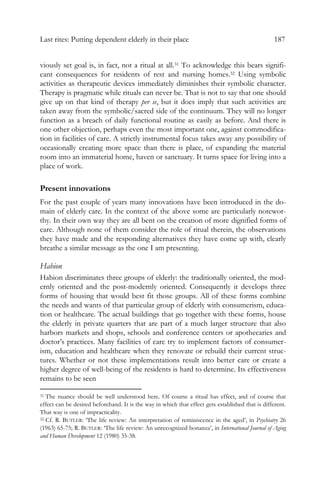 Last rites: Putting dependent elderly in their place 187
viously set goal is, in fact, not a ritual at all.31 To acknowledge this bears signifi-
cant consequences for residents of rest and nursing homes.32 Using symbolic
activities as therapeutic devices immediately diminishes their symbolic character.
Therapy is pragmatic while rituals can never be. That is not to say that one should
give up on that kind of therapy per se, but it does imply that such activities are
taken away from the symbolic/sacred side of the continuum. They will no longer
function as a breach of daily functional routine as easily as before. And there is
one other objection, perhaps even the most important one, against commodifica-
tion in facilities of care. A strictly instrumental focus takes away any possibility of
occasionally creating more space than there is place, of expanding the material
room into an immaterial home, haven or sanctuary. It turns space for living into a
place of work.
Present innovations
For the past couple of years many innovations have been introduced in the do-
main of elderly care. In the context of the above some are particularly notewor-
thy. In their own way they are all bent on the creation of more dignified forms of
care. Although none of them consider the role of ritual therein, the observations
they have made and the responding alternatives they have come up with, clearly
breathe a similar message as the one I am presenting.
Habion
Habion discriminates three groups of elderly: the traditionally oriented, the mod-
ernly oriented and the post-modernly oriented. Consequently it develops three
forms of housing that would best fit those groups. All of these forms combine
the needs and wants of that particular group of elderly with consumerism, educa-
tion or healthcare. The actual buildings that go together with these forms, house
the elderly in private quarters that are part of a much larger structure that also
harbors markets and shops, schools and conference centers or apothecaries and
doctor’s practices. Many facilities of care try to implement factors of consumer-
ism, education and healthcare when they renovate or rebuild their current struc-
tures. Whether or not these implementations result into better care or create a
higher degree of well-being of the residents is hard to determine. Its effectiveness
remains to be seen
31 The nuance should be well understood here. Of course a ritual has effect, and of course that
effect can be desired beforehand. It is the way in which that effect gets established that is different.
That way is one of impracticality.
32 Cf. R. BUTLER: ‘The life review: An interpretation of reminiscence in the aged’, in Psychiatry 26
(1963) 65-75; R. BUTLER: ‘The life review: An unrecognized bonanza’, in International Journal of Aging
and Human Development 12 (1980) 35-38.
 