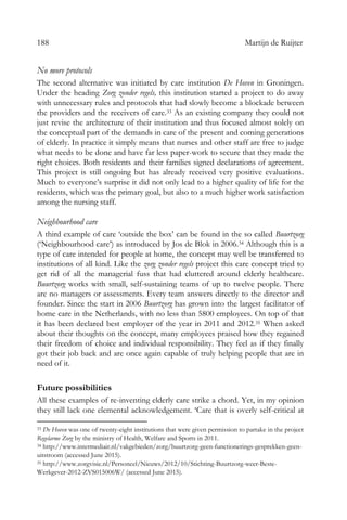 188 Martijn de Ruijter
No more protocols
The second alternative was initiated by care institution De Hoven in Groningen.
Under the heading Zorg zonder regels, this institution started a project to do away
with unnecessary rules and protocols that had slowly become a blockade between
the providers and the receivers of care.33 As an existing company they could not
just revise the architecture of their institution and thus focused almost solely on
the conceptual part of the demands in care of the present and coming generations
of elderly. In practice it simply means that nurses and other staff are free to judge
what needs to be done and have far less paper-work to secure that they made the
right choices. Both residents and their families signed declarations of agreement.
This project is still ongoing but has already received very positive evaluations.
Much to everyone’s surprise it did not only lead to a higher quality of life for the
residents, which was the primary goal, but also to a much higher work satisfaction
among the nursing staff.
Neighbourhood care
A third example of care ‘outside the box’ can be found in the so called Buurtzorg
(‘Neighbourhood care’) as introduced by Jos de Blok in 2006.34 Although this is a
type of care intended for people at home, the concept may well be transferred to
institutions of all kind. Like the zorg zonder regels project this care concept tried to
get rid of all the managerial fuss that had cluttered around elderly healthcare.
Buurtzorg works with small, self-sustaining teams of up to twelve people. There
are no managers or assessments. Every team answers directly to the director and
founder. Since the start in 2006 Buurtzorg has grown into the largest facilitator of
home care in the Netherlands, with no less than 5800 employees. On top of that
it has been declared best employer of the year in 2011 and 2012.35 When asked
about their thoughts on the concept, many employees praised how they regained
their freedom of choice and individual responsibility. They feel as if they finally
got their job back and are once again capable of truly helping people that are in
need of it.
Future possibilities
All these examples of re-inventing elderly care strike a chord. Yet, in my opinion
they still lack one elemental acknowledgement. ‘Care that is overly self-critical at
33 De Hoven was one of twenty-eight institutions that were given permission to partake in the project
Regelarme Zorg by the ministry of Health, Welfare and Sports in 2011.
34 http://www.intermediair.nl/vakgebieden/zorg/buurtzorg-geen-functionerings-gesprekken-geen-
uitstroom (accessed June 2015).
35 http://www.zorgvisie.nl/Personeel/Nieuws/2012/10/Stichting-Buurtzorg-weer-Beste-
Werkgever-2012-ZVS015006W/ (accessed June 2015).
 