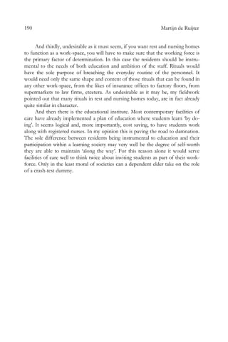 190 Martijn de Ruijter
And thirdly, undesirable as it must seem, if you want rest and nursing homes
to function as a work-space, you will have to make sure that the working force is
the primary factor of determination. In this case the residents should be instru-
mental to the needs of both education and ambition of the staff. Rituals would
have the sole purpose of breaching the everyday routine of the personnel. It
would need only the same shape and content of those rituals that can be found in
any other work-space, from the likes of insurance offices to factory floors, from
supermarkets to law firms, etcetera. As undesirable as it may be, my fieldwork
pointed out that many rituals in rest and nursing homes today, are in fact already
quite similar in character.
And then there is the educational institute. Most contemporary facilities of
care have already implemented a plan of education where students learn ‘by do-
ing’. It seems logical and, more importantly, cost saving, to have students work
along with registered nurses. In my opinion this is paving the road to damnation.
The sole difference between residents being instrumental to education and their
participation within a learning society may very well be the degree of self-worth
they are able to maintain ‘along the way’. For this reason alone it would serve
facilities of care well to think twice about inviting students as part of their work-
force. Only in the least moral of societies can a dependent elder take on the role
of a crash-test dummy.
 