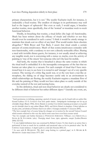 Last rites: Putting dependent elderly in their place 179
primary characteristic, but it is not.7 The weekly Eucharist itself, for instance, is
undeniably a fixed routine. The smallest of changes in its performance may well
lead to the largest of upheavals.8 But even as such, I would argue, it breaches
another routine, more specifically, that of the ‘normal’ or mundane week-to-week
functional behavior.
Thirdly, in breaching that routine, a ritual defies (the logic of) functionality.
Much has been written about the efficacy of rituals and whether or not they
should even be considered in such a sense.9 I think it would be utterly strange to
maintain that rituals sort no effect of any kind. That would render them obsolete
altogether.10 With Boyer and Van Beek, I assert that ritual entails a certain
amount of contra-intuitiveness. Much of that contra-intuitiveness coincides with
non-functionality, with a tendency to not sort a directly noticeable effect. Sharing
a meal with invisible dinner guests, for instance, is not usually aimed at achieving
any tangible result, nor is conversing with a statue or, maybe, even the activity of
painting to ‘stay of the streets’ for someone who isn’t the least bit mobile.
And lastly, the routine that is breached is always the same routine in which
the ritual itself is embedded. It is the inescapable consequence of the fact that no
human act takes place in a vacuum. For each example of ritual that I have men-
tioned here it is easy to see how it is rooted in and ‘emerges’ out of a very specific
context. The waving of a white flag needs war, or at the very least a war-like at-
mosphere, the sliding on of rings becomes useful only in an environment in
which relationships are fleeting, the weekly Eucharist requires a mundane flow of
life and the painting of Mary would not have taken place so easily outside of the
everyday turmoil of the rest and nursing home.
In this definition, ritual and non-ritual behavior are clearly not considered to
be different kinds of behavior but rather different degrees.11 Literally any event, act,
7 Such persistence in defining, spanning a period of twenty years, can be found with an author like
Gerard Lukken. Cf. G. LUKKEN: Geen leven zonder rituelen. Antropologische beschouwingen met het oog op
christelijke liturgie (Baarn 1984), IDEM: Rituelen in overvloed. Een kritische bezinning op de plaats en de gestalte
van het christelijk ritueel in onze cultuur (Baarn 2003), and IDEM: Rituals in abundance. Critical reflections on
the place, form, and identity of Christian ritual in our culture (=Liturgia condenda 17) (Leuven 2005).
8 The best example here of course being the changes set in motion by the second Vatican Council
which remain criticized to this very day and in some cases have even been counter-acted.
9 See for example and further literature J. PODEMANN SØRENSEN: ‘Efficacy’, in J. KREINATH, J.
SNOEK & M. STAUSBERG (eds.): Theorizing rituals: Issues, topics, approaches, concepts (Leiden/Boston
2006) 523-532.
10 A very helpful definition here was construed by Robert Cortesi. To him ritual is an action that is
performed ‘at least as much for its symbolic and emotional value as for its practical value.’ See R.
CORTESI: Secular wholeness: A skeptic’s paths to a richer life (Victoria 2001) 61.
11 As seen with B. MYERHOFF: ‘We don’t wrap herring in a printed page’, in S. MOORE & B.
MYERHOFF: Secular ritual (Assen 1977) 200.
 
