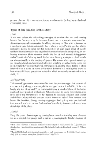 180 Martijn de Ruijter
person, place or object can, at one time or another, attain (or lose) symbolical and
even sacred value.
Types of care facilities for the elderly
Home
If we may believe the advertising strategies of modern day rest and nursing
homes, this first type is by far the most desired one. It is also the least attainable.
Advertisements and commercials for elderly care may be filled with references to
a new homestead but, unfortunately, that is where it stays. Putting together a large
number of people to better care for the needs of an even larger group of elderly
residents implies structure and organization that automatically brings along an un-
homely ambience. There are some trends, like that of small assisted-living groups
and of ‘cosification’ that try to call forth a more homely atmosphere. Such trends
are also noticeable in the naming of spaces. The rooms where people converge
for breakfast, lunch and communal television watching are called living room, the
room where they sleep is their own (private) room and the whole facility is often
referred to as a house or home. Such trends function as a mirror; they show us
how we would like to perceive as home that which we actually understand to be a
facility.12
Inn/hostel/hotel
This second type seems more attainable than the previous type. But because of
ever occurring changes in care-policies and governmental subsidies, it is now
hardly any less of an ideal.13 Its characteristics are a blend of those of the home
ideal and more practical applications. When it comes to safety for instance, it is
more about the prevention of or fast reaction to in-house accidents than shelter
and defense. Many activities that are known to take on a ritual form in one’s own
home, like breakfast, dining, bathing or going to bed, quickly turn practical and
instrumental in a hotel or inn. And much of that alterity is connected to the inte-
rior design of the place.
Hospital
Early blueprints of contemporary nursing homes confirm that they were often set
up as a hospital. Nowadays such a set-up is unimaginable. Similar changes of
12 For a nice overview of relevant literature on the subject of house/home see G. JUCHTMANS:
Rituelen thuis: Van christelijk tot basaal sacraal (=Netherlands Studies in Ritual and Liturgy 8) (Tilburg
2008) 3.
13 Renée Shield already provides ample examples of such occurrences. See R. SHIELD: Uneasy endings:
Daily life in an American nursing home (Ithaca/London 1988) 72-74.
 