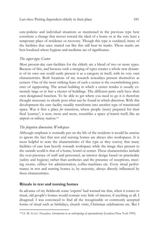 Last rites: Putting dependent elderly in their place 181
care-policies and individual situations as mentioned in the previous type here
constitute a change that moves toward the ideal of a home or at the very least a
temporary place of residence or recovery. Though this type is outdated, many of
the facilities that once started out like this still bear its marks. Those marks are
best localized where hygiene and medicine are of significance.
The super-type: Center
Most present-day care-facilities for the elderly are a blend of two or more types.
Because of this, and because such a merging of types creates a whole new dynam-
ic of its own one could easily present it as a category in itself, with its very own
characteristics. Both locations of my research nowadays present themselves as
centers. One of the most striking feats of such a center is the overwhelming pres-
ence of signposting. The actual building in which a center resides is usually ex-
tremely large or in fact a cluster of buildings. The different parts each have their
own designated function. To be able to get where you need to go it is therefore
thought necessary to clearly post what can be found in which direction. With this
development the care facility steadily transforms into another type of transitional
space. Was it first a place for transition, where people (were) prepared for their
final ‘journey’, it now, more and more, resembles a space of transit itself, like an
airport or railway station.14
The forgotten dimension: Workspace
Although emphasis is normally put on the life of the residents it would be unwise
to ignore the fact that rest and nursing homes are always also workspaces. It is
most helpful to note the characteristics of this type as they convey that many
facilities of care lean heavily towards workspace while the image they present to
the outside world is that of a home, hostel or center. These characteristics include
the ever-presence of staff and personnel, an interior design based on practicality
(safety and hygiene) rather than aesthetics and the presence of receptions, meet-
ing rooms, offices for administration, coffee-machines etc. Every ritual perfor-
mance in rest and nursing homes is, by necessity, always directly influenced by
these characteristics.
Rituals in rest and nursing homes
In advance of my fieldwork some ‘experts’ had warned me that, when it comes to
ritual, old people’s homes would contain very little of interest, if anything at all. I
disagreed. I was convinced to find all the recognizable or commonly accepted
forms of ritual such as birthdays, church visits, Christmas celebrations etc. But I
14 Cf. M. AUGÉ: Non-places. Introduction to an anthropology of supermodernity (London/New York 1995).
 