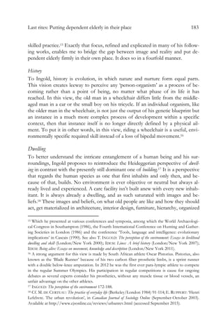 Last rites: Putting dependent elderly in their place 183
skilled practice.15 Exactly that focus, refined and explicated in many of his follow-
ing works, enables me to bridge the gap between image and reality and put de-
pendent elderly firmly in their own place. It does so in a fourfold manner.
History
To Ingold, history is evolution, in which nature and nurture form equal parts.
This vision creates leeway to perceive any ‘person-organism’ as a process of be-
coming rather than a point of being, no matter what phase of its life it has
reached. In this view, the old man in a wheelchair differs little from the middle-
aged man in a car or the small boy on his tricycle. If an individual organism, like
the older man in the wheelchair, is not just the output of his genetic blueprint but
an instance in a much more complex process of development within a specific
context, then that instance itself is no longer directly defined by a physical ail-
ment. To put it in other words, in this view, riding a wheelchair is a useful, envi-
ronmentally specific required skill instead of a loss of bipedal movement.16
Dwelling
To better understand the intricate entanglement of a human being and his sur-
roundings, Ingold proposes to reintroduce the Heideggerian perspective of dwell-
ing in contrast with the presently still dominant one of building.17 It is a perspective
that regards the human species as one that first inhabits and only then, and be-
cause of that, builds. No environment is ever objective or neutral but always al-
ready lived and experienced. A care facility isn’t built anew with every new inhab-
itant. It is always already a dwelling, and as such saturated with images and be-
liefs.18 These images and beliefs, on what old people are like and how they should
act, get materialized in architecture, interior design, furniture, hierarchy, organized
15 Which he presented at various conferences and symposia, among which the World Archaeologi-
cal Congress in Southampton (1986), the Fourth International Conference on Hunting and Gather-
ing Societies in London (1986) and the conference ‘Tools, language and intelligence: evolutionary
implications’ in Cascais (1990). See also T. INGOLD: The perception of the environment: Essays in livelihood
dwelling and skill (London/New York 2000); IDEM: Lines: A brief history (London/New York 2007);
IDEM: Being alive: Essays on movement, knowledge and description (London/New York 2011).
16 A strong argument for this view is made by South African athlete Oscar Pistorius. Pistorius, also
known as the ‘Blade Runner’ because of his two carbon fiber prosthetic limbs, is a sprint runner
with a double below-knee amputation. In 2012 he was the first ever para-lympic athlete to compete
in the regular Summer Olympics. His participation in regular competitions is cause for ongoing
debates as several experts consider his prosthetics, without any muscle tissue or blood vessels, an
unfair advantage on the other athletes.
17 INGOLD: The perception of the environment 172-188.
18 Cf. M. DE CERTEAU: The practice of everyday life (Berkeley/London 1984) 91-114; E. RUPPERT: ‘Henri
Lefebvre. The urban revolution’, in Canadian Journal of Sociology Online (September-October 2003).
Available at http://www.cjsonline.ca/reviews/urbanrev.html (accessed September 2015).
 