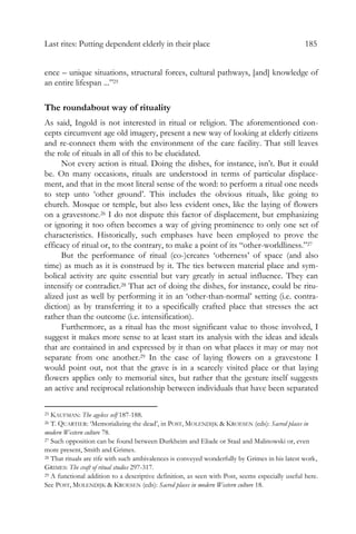 Last rites: Putting dependent elderly in their place 185
ence – unique situations, structural forces, cultural pathways, [and] knowledge of
an entire lifespan ...”25
The roundabout way of rituality
As said, Ingold is not interested in ritual or religion. The aforementioned con-
cepts circumvent age old imagery, present a new way of looking at elderly citizens
and re-connect them with the environment of the care facility. That still leaves
the role of rituals in all of this to be elucidated.
Not every action is ritual. Doing the dishes, for instance, isn’t. But it could
be. On many occasions, rituals are understood in terms of particular displace-
ment, and that in the most literal sense of the word: to perform a ritual one needs
to step unto ‘other ground’. This includes the obvious rituals, like going to
church. Mosque or temple, but also less evident ones, like the laying of flowers
on a gravestone.26 I do not dispute this factor of displacement, but emphasizing
or ignoring it too often becomes a way of giving prominence to only one set of
characteristics. Historically, such emphases have been employed to prove the
efficacy of ritual or, to the contrary, to make a point of its “other-worldliness.”27
But the performance of ritual (co-)creates ‘otherness’ of space (and also
time) as much as it is construed by it. The ties between material place and sym-
bolical activity are quite essential but vary greatly in actual influence. They can
intensify or contradict.28 That act of doing the dishes, for instance, could be ritu-
alized just as well by performing it in an ‘other-than-normal’ setting (i.e. contra-
diction) as by transferring it to a specifically crafted place that stresses the act
rather than the outcome (i.e. intensification).
Furthermore, as a ritual has the most significant value to those involved, I
suggest it makes more sense to at least start its analysis with the ideas and ideals
that are contained in and expressed by it than on what places it may or may not
separate from one another.29 In the case of laying flowers on a gravestone I
would point out, not that the grave is in a scarcely visited place or that laying
flowers applies only to memorial sites, but rather that the gesture itself suggests
an active and reciprocal relationship between individuals that have been separated
25 KAUFMAN: The ageless self 187-188.
26 T. QUARTIER: ‘Memorializing the dead’, in POST, MOLENDIJK & KROESEN (eds): Sacred places in
modern Western culture 78.
27 Such opposition can be found between Durkheim and Eliade or Staal and Malinowski or, even
more present, Smith and Grimes.
28 That rituals are rife with such ambivalences is conveyed wonderfully by Grimes in his latest work,
GRIMES: The craft of ritual studies 297-317.
29 A functional addition to a descriptive definition, as seen with Post, seems especially useful here.
See POST, MOLENDIJK & KROESEN (eds): Sacred places in modern Western culture 18.
 