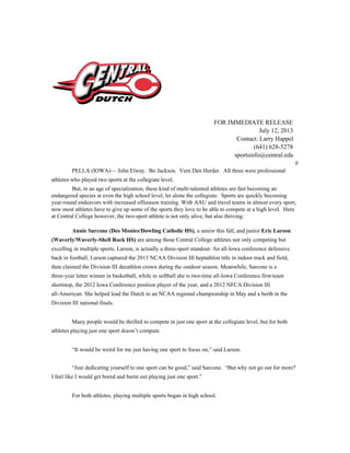 FOR IMMEDIATE RELEASE
July 12, 2013
Contact: Larry Happel
(641) 628-5278
sportsinfo@central.edu
#
PELLA (IOWA)— John Elway. Bo Jackson. Vern Den Herder. All three were professional
athletes who played two sports at the collegiate level.
But, in an age of specialization, these kind of multi-talented athletes are fast becoming an
endangered species at even the high school level, let alone the collegiate. Sports are quickly becoming
year-round endeavors with increased offseason training. With AAU and travel teams in almost every sport,
now most athletes have to give up some of the sports they love to be able to compete at a high level. Here
at Central College however, the two-sport athlete is not only alive, but also thriving.
Annie Sarcone (Des Monies/Dowling Catholic HS)​, a senior this fall, and junior ​Eric Larson
(Waverly/Waverly-Shell Rock HS) ​are among those Central College athletes not only competing but
excelling in multiple sports. Larson, is actually a three-sport standout. An all-Iowa conference defensive
back in football, Larson captured the 2013 NCAA Division III heptathlon title in indoor track and field,
then claimed the Division III decathlon crown during the outdoor season. Meanwhile, Sarcone is a
three-year letter winner in basketball, while in softball she is two-time all-Iowa Conference first-team
shortstop, the 2012 Iowa Conference position player of the year, and a 2012 NFCA Division III
all-American. She helped lead the Dutch to an NCAA regional championship in May and a berth in the
Division III national finals.
Many people would be thrilled to compete in just one sport at the collegiate level, but for both
athletes playing just one sport doesn’t compute.
“It would be weird for me just having one sport to focus on,” said Larson.
“Just dedicating yourself to one sport can be good,” said Sarcone. “But why not go out for more?
I feel like I would get bored and burnt out playing just one sport.”
For both athletes, playing multiple sports began in high school.
 