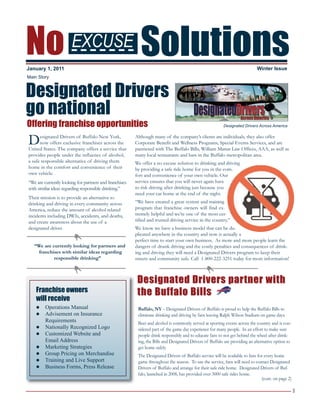 1
No Solutions
Designated Drivers
go national
Offering franchise opportunities
Designated Drivers of Buffalo New York,
now offers exclusive franchises across the
United States. The company offers a service that
provides people under the influence of alcohol,
a safe responsible alternative of driving them
home in the comfort and convenience of their
own vehicle.
“We are currently looking for partners and franchises
with similar ideas regarding responsible drinking.”
Their mission is to provide an alternative to
drinking and driving in every community across
America, reduce the amount of alcohol related
incidents including DWIs, accidents, and deaths,
and create awareness about the use of a
designated driver.
“We are currently looking for partners and
franchises with similar ideas regarding
responsible drinking”
Although many of the company’s clients are individuals, they also offer
Corporate Benefit and Wellness Programs, Special Events Services, and are
partnered with The Buffalo Bills, William Mattar Law Offices, AAA, as well as
many local restaurants and bars in the Buffalo metropolitan area.
We offer a no excuse solution to drinking and driving
by providing a safe ride home for you in the com-
fort and convenience of your own vehicle. Our
service ensures that you will never again have
to risk driving after drinking just because you
need your car home at the end of the night.
“We have created a great system and training
program that franchise owners will find ex-
tremely helpful and we’re one of the most cer-
tified and trusted driving service in the country.”
We know we have a business model that can be du-
plicated anywhere in the country and now is actually a
perfect time to start your own business. As more and more people learn the
dangers of drunk driving and the costly penalties and consequences of drink-
ing and driving they will need a Designated Drivers program to keep their
streets and community safe. Call 1-800-222-3251 today for more information!
January 1, 2011 Winter Issue
Buffalo, NY – Designated Drivers of Buffalo is proud to help the Buffalo Bills to
eliminate drinking and driving by fans leaving Ralph Wilson Stadium on game days.
Beer and alcohol is commonly served at sporting events across the country and is con-
sidered part of the game day experience for many people. In an effort to make sure
people drink responsibly and to educate fans to not get behind the wheel after drink-
ing, the Bills and Designated Drivers of Buffalo are providing an alternative option to
get home safely.
The Designated Drivers of Buffalo service will be available to fans for every home
game throughout the season. To use the service, fans will need to contact Designated
Drivers of Buffalo and arrange for their safe ride home. Designated Drivers of Buf-
falo, launched in 2008, has provided over 3000 safe rides home.
(cont. on page 2)
Designated Drivers partner withDesignated Drivers partner with
the Buffalo Billsthe Buffalo Bills
Main Story
Franchise owners
will receive
l Operations Manual
l Advisement on Insurance
Requirements
l Nationally Recognized Logo
l Customized Website and
Email Address
l Marketing Strategies
l Group Pricing on Merchandise
l Training and Live Support
l Business Forms, Press Release
EXCUSE
Designated Drivers Across America
 