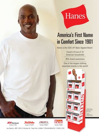 America’s First Name
in Comfort Since 1901
Hanes is the USA’s #1 Basic Apparel Brand.*
Vendor # TBD Vendor # 9408Vendor # 94621Vendor # 30783
© 2015
Hanesbrands Inc.
All rights reserved.
*The NPD Group/
Consumer Tracking
Service, R12
Dec 14, Units.
Found in 8 out of 10
American households
95% brand awareness
One of the largest clothing
essentials brands in the world!
Jay Salerno JMS 12018 S. Winslow Rd. Palos Park, IL 60464 P:708.448.9620x226 C:708.951.2787
 