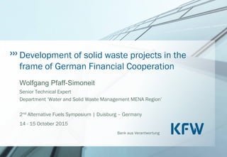 Bank aus Verantwortung
Development of solid waste projects in the
frame of German Financial Cooperation
Wolfgang Pfaff-Simoneit
Senior Technical Expert
Department ‘Water and Solid Waste Management MENA Region’
2nd Alternative Fuels Symposium | Duisburg – Germany
14 - 15 October 2015
 