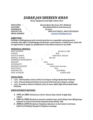 ZABAR JAN SHEREEN KHAN
Heavy Equipment and light vehicle diver
EDUCATION : Intermediate Of science (Pre-Medical)
LOCATION : Abu Dhabi (United Arab Emirates)
EXPERIENCE : 24 years
CONTACT NO : 00923332798352 /00971507928105
EMAIL ADDRESS : janwazir1966@gmail.com
OBJECTIVE:
Seeking a challenging growth oriented position in a reputable and progressive
academy that offers a challenging and dynamic environment, a stable career path and
an opportunity to apply my qualification to the fullest and prove my skills.
PERSONAL PROFILE:
DATE OF BIRTH : 8th March 1966
GENDER : Male
PLACE OF BIRTH : Hyderabad, Pakistan
MARITAL STATUS : Married
NUMBER OF DEPENDENTS : 7
RELIGION : Islam
NATIONALITY : Pakistani
RESIDENT COUNTRY : United Arab Emirates
VISA STATUS : Visit
PASSPORT NO : DC8798382
DATE OF EXPIRY : 13/NOV-2020
EDUCATION:
 1985 Intermediate Science (FSC) Govt Degree Collage Hyderabad Pakistan.
 1985 (Passed National Cadet Course from PAK Army) Govt Degree collage
 1983 Secondary School Certificate (Ssc) AL lama Iqbal High School Hyderabad
Pakistan
EMPLOYEMENTHISTORY:
1. 1991 to 2001 Worked as a Driver Heavy Duty vehicle & light duty
vehicle
2. 2001 to 2006 Worked as operator mobile Crane and Ceiling Crane lifting large
animals in Central Veterinary Hospital of Abu Dhabi, UAE.
3. 2006 to 2010 Worked as Telephone Operator in the Central veterinary
(ADFCA Al Wathba) Hospital Telephone exchange.
 