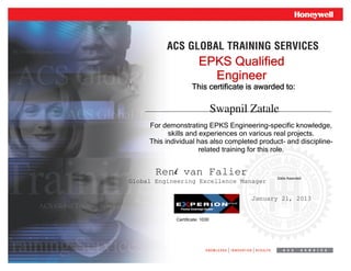 This certificate is awarded to:This certificate is awarded to:This certificate is awarded to:This certificate is awarded to:
Date Awarded
EPKS QualifiedEPKS QualifiedEPKS QualifiedEPKS Qualified
EngineerEngineerEngineerEngineer
For demonstrating EPKS Engineering-specific knowledge,
skills and experiences on various real projects.
This individual has also completed product- and discipline-
related training for this role.
René van Falier
Global Engineering Excellence Manager
January 21, 2013
Swapnil Zatale
Certificate: 1030
 
