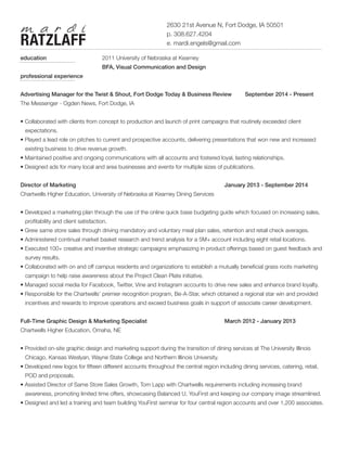 education			 2011 University of Nebraska at Kearney				
BFA, Visual Communication and Design
professional experience
Advertising Manager for the Twist & Shout, Fort Dodge Today & Business Review 	 September 2014 - Present
The Messenger - Ogden News, Fort Dodge, IA
• Collaborated with clients from concept to production and launch of print campaigns that routinely exceeded client		
expectations.
• Played a lead role on pitches to current and prospective accounts, delivering presentations that won new and increased
existing business to drive revenue growth.
• Maintained positive and ongoing communications with all accounts and fostered loyal, lasting relationships.
• Designed ads for many local and area businesses and events for multiple sizes of publications.
Director of Marketing								 January 2013 - September 2014	
Chartwells Higher Education, University of Nebraska at Kearney Dining Services
• Developed a marketing plan through the use of the online quick base budgeting guide which focused on increasing sales,
profitability and client satisfaction.
• Grew same store sales through driving mandatory and voluntary meal plan sales, retention and retail check averages.
• Administered continual market basket research and trend analysis for a 5M+ account including eight retail locations.
• Executed 100+ creative and inventive strategic campaigns emphasizing in product offerings based on guest feedback and
survey results.
• Collaborated with on and off campus residents and organizations to establish a mutually beneficial grass roots marketing
campaign to help raise awareness about the Project Clean Plate initiative.
• Managed social media for Facebook, Twitter, Vine and Instagram accounts to drive new sales and enhance brand loyalty.
• Responsible for the Chartwells’ premier recognition program, Be-A-Star, which obtained a regional star win and provided
incentives and rewards to improve operations and exceed business goals in support of associate career development.
Full-Time Graphic Design & Marketing Specialist				 March 2012 - January 2013
Chartwells Higher Education, Omaha, NE
• Provided on-site graphic design and marketing support during the transition of dining services at The University Illinois
Chicago, Kansas Weslyan, Wayne State College and Northern Illinois University.
• Developed new logos for fifteen different accounts throughout the central region including dining services, catering, retail,
POD and proposals.
• Assisted Director of Same Store Sales Growth, Tom Lapp with Chartwells requirements including increasing brand
awareness, promoting limited time offers, showcasing Balanced U, YouFirst and keeping our company image streamlined.
• Designed and led a training and team building YouFirst seminar for four central region accounts and over 1,200 associates.
							 2630 21st Avenue N, Fort Dodge, IA 50501			
							 p. 308.627.4204
							 e. mardi.engels@gmail.comRATZLAFF
m a r d i
 