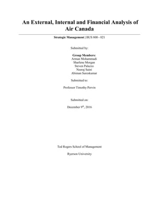 An External, Internal and Financial Analysis of
Air Canada
Strategic Management | BUS 800 - 021
Submitted by:
Group Members:
Arman Mohammadi
Sharlene Morgan
Steven Palazzo
Neeraj Saini
Abiman Sureskumar
Submitted to:
Professor Timothy Pervin
Submitted on:
December 9th
, 2016
Ted Rogers School of Management
Ryerson University
 
