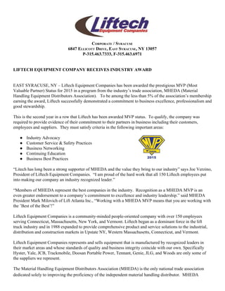  
CORPORATE / SYRACUSE 
6847 ELLICOTT DRIVE, EAST SYRACUSE, NY 13057 
P­315.463.7333, F­315.463.6971 
 
 
LIFTECH EQUIPMENT COMPANY RECEIVES INDUSTRY AWARD  
 
 
EAST SYRACUSE, NY – Liftech Equipment Companies has been awarded the prestigious MVP (Most 
Valuable Partner) Status for 2015 in a program from the industry’s trade association, MHEDA (Material 
Handling Equipment Distributors Association).   To be among the less than 5% of the association’s membership 
earning the award, Liftech successfully demonstrated a commitment to business excellence, professionalism and 
good stewardship.  
 
This is the second year in a row that Liftech has been awarded MVP status.  To qualify, the company was 
required to provide evidence of their commitment to their partners in business including their customers, 
employees and suppliers.  They must satisfy criteria in the following important areas:  
● Industry Advocacy  
● Customer Service & Safety Practices 
● Business Networking 
● Continuing Education 
● Business Best Practices 
“Litech has long been a strong supporter of MHEDA and the value they bring to our industry” says Joe Verzino, 
President of Liftech Equipment Companies.  “I am proud of the hard work that all 150 Liftech employees put 
into making our company an industry recognized leader.” 
 
“Members of MHEDA represent the best companies in the industry.  Recognition as a MHEDA MVP is an 
even greater endorsement to a company’s commitment to excellence and industry leadership.” said MHEDA 
President Mark Milovich of Lift Atlanta Inc., “Working with a MHEDA MVP means that you are working with 
the ’Best of the Best’!”   
 
Liftech Equipment Companies is a community­minded people­oriented company with over 150 employees 
serving Connecticut, Massachusetts, New York, and Vermont. Liftech began as a dominant force in the lift 
truck industry and in 1988 expanded to provide comprehensive product and service solutions to the industrial, 
distribution and construction markets in Upstate NY, Western Massachusetts, Connecticut, and Vermont. 
  
Liftech Equipment Companies represents and sells equipment that is manufactured by recognized leaders in 
their market areas and whose standards of quality and business integrity coincide with our own. Specifically 
Hyster, Yale, JCB, Trackmobile, Doosan Portable Power, Tennant, Genie, JLG, and Woods are only some of 
the suppliers we represent. 
 
The Material Handling Equipment Distributors Association (MHEDA) is the only national trade association 
dedicated solely to improving the proficiency of the independent material handling distributor.  MHEDA 
 