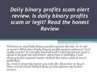 Daily binary profits scam alert
review. Is daily binary profits
scam or legit? Read the honest
Review
Welcome to my Daily binary profits system Review. Is it real
or scam? What does Daily binary profits system software? Is it
really works? It recently lunched and I read my honest review
about it though the advertiser advertises it globally. I will
show you the original matter behind the scene what is never
published.
So, read it sincerely before you take the dissection to buy it.
Have a look about Daily binary profits system my honest
review.
 