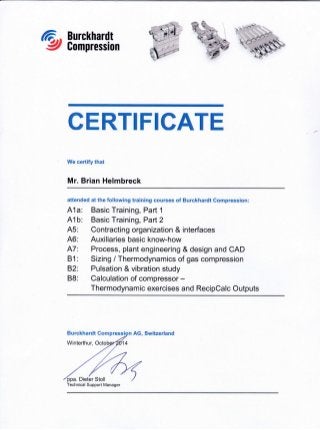 Burckhardt
Compression
CERTIFICATE
We certify that
Mr. Brian Helmbreck
aftended at the following training courses of Burckhardt Compression:
A1a: Basic Training, Part 1
41b: Basic Training, Parl2
A5: Contracting organization & interfaces
46: Auxiliaries basic know-how
A7: Process, plant engineerlng & design and CAD
B1: Sizing / Thermodynamics of gas compression
82: Pulsation & vibration study
88: Calculation of compressor -
Thermodynamic exercises and RecipCalc Outputs
AG, Switzerland
Technical Support Manager
ri__'*it
i
": . ''
'I
I .-
.,. t
j" ,n
,,!
' ,5 j
-a "t q:1
r1]g '
,';'i'I
i i.' -n*
t'.-q-{$''
i ,t-'
Burckhardt
Winterthur,
 