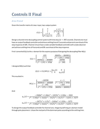 1
Controls II Final
Arna Friend
Giventhe transfermatrix of a two-input,two-outputsystem:
𝐺( 𝑠) = [
7
𝑠
𝑠 + 2
𝑠2 + 6𝑠 + 5
𝑠 + 3
𝑠2 + 6𝑠 + 5
10
𝑠 + 1
]
Designa discrete time decouplingcontrol systemwithtimestep ∆𝑡 = .005 seconds.Channel one must
have an outputfeedbackcontrollerandachieve settlingtimeof 2 secondsandpercentovershootof the
stepresponse of 10%. Channel 2must have a state variable feedbackcontrollerwithastate observer
and achieve settlingtime of 4secondsand0% overshootof the stepresponse.
FirstI convertedG(s) tothe z-domainforthe expresspurposeof designingthe decouplingfilterW(z):
𝐺( 𝑧) = [
.035
𝑧 − 1
.00495𝑧 − .004901
𝑧2 − 1.97𝑧 + .9704
. 004963𝑧 − .004889
𝑧2 − 1.97𝑧 + .9704
.04998
𝑧 − .995
]
I designedW(z) suchthat:
𝑄( 𝑧) = 𝐺( 𝑧) 𝑊( 𝑧) = [
𝑞11(𝑧) 0
0 𝑞22(𝑧)
]
Thisresultedin:
𝑊( 𝑧) = [
−.04998
. 004963𝑧 − .004889
𝑧 − 1
𝑧2 − 1.97𝑧 + .9704
𝑧 − .995
𝑧2 − 1.97𝑧 + .9704
−.035
.00495𝑧 − .004901
]
And:
𝑞11( 𝑧) =
−.3468𝑧4 + 1.366𝑧3 − 2.019𝑧2 + 1.326𝑧 − .3265
𝑧6 − 5.926𝑧5 + 14.63𝑧4 − 19.27𝑧3 + 14.27𝑧2 − 5.637𝑧 + .9277
𝑞22( 𝑧) =
−.3477𝑧4 + 1.37𝑧3 − 2.024𝑧2 + 1.329𝑧 − .3273
𝑧6 − 5.926𝑧5 + 14.63𝑧4 − 19.27𝑧3 + 14.27𝑧2 − 5.637𝑧 + .9277
To designthe outputfeedbackcontrollerforchannel one,Ibeganbydefiningansdomainmodel
throughpole placement.Ichose the real partof the dominantpolesaccordingtothe settlingtime:
 