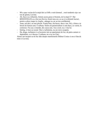 - Mi-a spus vecina de la etajul doi ca IAR a venit domnul. , rosti tendentis sip e un
ton de gluma, Lavinia.
- Ah, facui eu a lehamite, femeia aceea grasa si bruneta, de la etajul 2? Dar
BINEINTELES ca a fost aici Kevin, fostul meu sot, ca sa-si ia ultimele lucruri,
pentru a pleca inapoi in Anglia., adaugai eu, pe un ton confidential.
- Aaaa, asa deci, nu mai plecati. Foarte bine, ma bucur, daca e asa. Stii, e bines a te
feresti de femeia asta. E nebuna. Sufera de paratiroidism si asta duce, cu varsta, la
cretinism. Fiu-sau e retardat, din cauza asta. Asa a iesit, nu e vina lui.
- Inteleg, ii tinui eu isonul. Deci e turbulenta, nu are nicio ocupatie.
- Da, draga, inchipuie-ti ca locuieste intr-un apartament de lux, de patru camere si
dependinte, ca o ducesa. E nebuna, nu a ice sa-I faci.
Atunci am inceput sa-mi fac idée despre manifestarile Didinei Costas si ura ei fata de
mine si Lavinia.
 