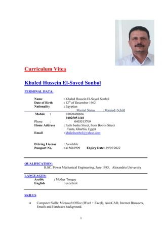1
Curriculum Vitea
Khaled Hussein El-Sayed Sonbol
PERSONAL DATA:
Name : Khaled Hussein El-Sayed Sonbol
Date of Birth : 12th
of December 1962
Nationality : Egyptian
Marital Status : Married+3child
Mobile : 01020480866
01025051418
Phone : 0403313709
Home Address : Fathi basha Street, from Botros Street
Tanta, Gharbia, Egypt
Email : khaledsonbol@yahoo.com
Driving License : Available
Passport No. : a15616909 Expiry Date: 29/05/2022
QUALIFICATION:
B.SC. Power Mechanical Engineering, June 1985, Alexandria University
LANGUAGES:
Arabic : Mother Tongue
English : excellent
SKILLS
 Computer Skills: Microsoft Office (Word + Excel), AutoCAD, Internet Browsers,
Emails and Hardware background.
 