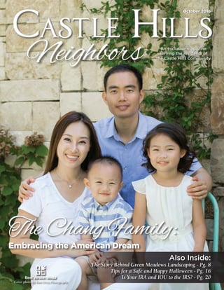 Castle Hills Neighbors 	1
Castle HillsCastle Hills
October 2016October 2016
An exclusive magazine
serving the residents of
the Castle Hills Community
An exclusive magazine
serving the residents of
the Castle Hills Community
Embracing the American Dream
The Chang Family:
Cover photo by Kim Ortiz Photography
Also Inside:
The Story Behind Green Meadows Landscaping - Pg. 8
Tips for a Safe and Happy Halloween - Pg. 16
Is Your IRA and IOU to the IRS? - Pg. 20
 