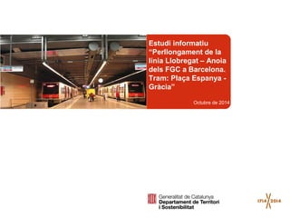 Estudi informatiu 
“Perllongament de la 
línia Llobregat – Anoia 
dels FGC a Barcelona. 
Tram: Plaça Espanya - 
Gràcia” 
Octubre de 2014 
 