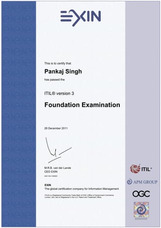 This is to certify that
Pankaj Singh
has passed the
ITIL® version 3
Foundation Examination
28 December 2011
M.R.B. van der Lande
CEO EXIN
4401104.1038391
EXIN
The global certification company for Information Management
ITIL® is a Registered Community Trade Mark of OGC (Office of Government Commerce,
London, UK), and is Registered in the U.S. Patent and Trademark Office.
 