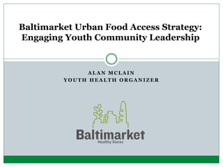 A L A N M C L A I N
Y O U T H H E A L T H O R G A N I Z E R
Baltimarket Urban Food Access Strategy:
Engaging Youth Community Leadership
 