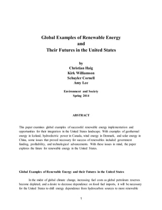 1
Global Examples of Renewable Energy
and
Their Futures in the United States
by
Christian Haig
Kirk Williamson
Schuyler Cornell
Amy Lee
Environment and Society
Spring 2014
ABSTRACT
This paper examines global examples of successful renewable energy implementation and
opportunities for their integration in the United States landscape. With examples of geothermal
energy in Iceland, hydroelectric power in Canada, wind energy in Denmark, and solar energy in
China, some issues that proved necessary for success of renewables included government
funding, profitability, and technological advancements. With these issues in mind, the paper
explores the future for renewable energy in the United States.
Global Examples of Renewable Energy and their Futures in the United States
In the midst of global climate change, increasing fuel costs as global petroleum reserves
become depleted, and a desire to decrease dependence on fossil fuel imports, it will be necessary
for the United States to shift energy dependence from hydrocarbon sources to more renewable
 