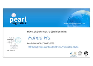 PEARL LINGUISTICS LTD CERTIFIES THAT:
Fuhua Hu
HAS SUCCESSFULLY COMPLETED
MODULE 5: Safeguarding Children & Vulnerable Adults
Date: 14/02/2016
 
