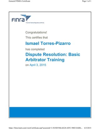 Congratulations!
This certifies that
Ismael Torres-Pizarro
has completed
Dispute Resolution: Basic
Arbitrator Training
on April 3, 2015
Page 1 of 1General FINRA Certificate
4/3/2015https://finra.learn.com/viewCertificate.asp?sessionid=3-5E5D3586-6E28-43FC-9803-E6D6...
 