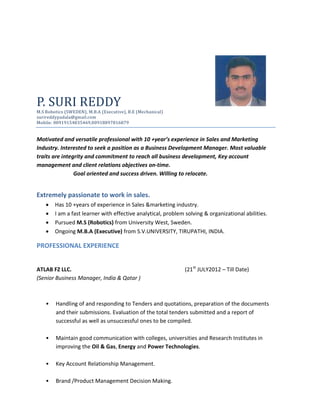 P. SURI REDDY
M.S Robotics (SWEDEN), M.B.A (Executive), B.E (Mechanical)
surireddypadala@gmail.com
Mobile: 00919154835469,00918897816879
Motivated and versatile professional with 10 +year’s experience in Sales and Marketing
Industry. Interested to seek a position as a Business Development Manager. Most valuable
traits are integrity and commitment to reach all business development, Key account
management and client relations objectives on-time.
Goal oriented and success driven. Willing to relocate.
Extremely passionate to work in sales.
 Has 10 +years of experience in Sales &marketing industry.
 I am a fast learner with effective analytical, problem solving & organizational abilities.
 Pursued M.S (Robotics) from University West, Sweden.
 Ongoing M.B.A (Executive) from S.V.UNIVERSITY, TIRUPATHI, INDIA.
PROFESSIONAL EXPERIENCE
ATLAB FZ LLC. (21st
JULY2012 – Till Date)
(Senior Business Manager, India & Qatar )
• Handling of and responding to Tenders and quotations, preparation of the documents
and their submissions. Evaluation of the total tenders submitted and a report of
successful as well as unsuccessful ones to be compiled.
• Maintain good communication with colleges, universities and Research Institutes in
improving the Oil & Gas, Energy and Power Technologies.
• Key Account Relationship Management.
• Brand /Product Management Decision Making.
 
