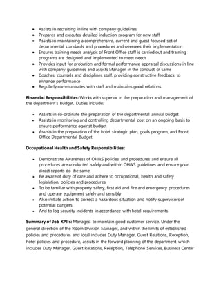  Assists in recruiting in line with company guidelines
 Prepares and executes detailed induction program for new staff
 Assists in maintaining a comprehensive, current and guest focused set of
departmental standards and procedures and oversees their implementation
 Ensures training needs analysis of Front Office staff is carried out and training
programs are designed and implemented to meet needs
 Provides input for probation and formal performance appraisal discussions in line
with company guidelines and assists Manager in the conduct of same
 Coaches, counsels and disciplines staff, providing constructive feedback to
enhance performance
 Regularly communicates with staff and maintains good relations
Financial Responsibilities: Works with superior in the preparation and management of
the department’s budget. Duties include:
 Assists in co-ordinate the preparation of the departmental annual budget
 Assists in monitoring and controlling departmental cost on an ongoing basis to
ensure performance against budget
 Assists in the preparation of the hotel strategic plan, goals program, and Front
Office Departmental Budget
Occupational Health and Safety Responsibilities:
 Demonstrate Awareness of OH&S policies and procedures and ensure all
procedures are conducted safely and within OH&S guidelines and ensure your
direct reports do the same
 Be aware of duty of care and adhere to occupational, health and safety
legislation, policies and procedures
 To be familiar with property safety, first aid and fire and emergency procedures
and operate equipment safely and sensibly
 Also initiate action to correct a hazardous situation and notify supervisors of
potential dangers
 And to log security incidents in accordance with hotel requirements
Summary of Job KPI’s: Managed to maintain good customer service. Under the
general direction of the Room Division Manager, and within the limits of established
policies and procedures and local includes Duty Manager, Guest Relations, Reception,
hotel policies and procedure, assists in the forward planning of the department which
includes Duty Manager, Guest Relations, Reception, Telephone Services, Business Center
 