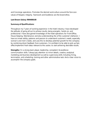 and Concierge operations. Promotes the desired work culture around the fore core
values of Respect, Integrity, Teamwork and Excellence are the brand ethos.
Last Drawn Salary: RM4000.00
Summary of Qualifications:
Throughout my 7 years of working experience in the hotel industry, I have developed
the attitude of going all out to achieve results, being energetic, hands-on, and
professional. I have also gained knowledge of the hotel operations for Front Office,
House Keeping, Maintenance and also understanding the of the customer’s behavior. I
have an innate ability, patience and passion to understand customer’s needs, especially
woman’s and men’s needs, and uses this to develop potential growth for the company
by combining direct feedback from customers. I’m confident to be able to pick up fast,
offer/implement fresh ideas relevant to this sector, to start achieving desirable results.
Strengths: I’m a strong team player, leadership, competent & excellence
communication skills. I always pay attention to minor details, creative, analytical,
marketing and business development as well as supervisory skills. Including hiring,
termination, and scheduling, training and other administrative task. And a clear vision to
accomplish the company goals.
 